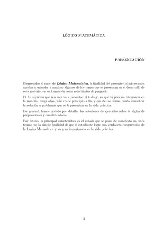 L´OGICO MATEM´ATICA
PRESENTACI´ON
Bienvenidos al curso de L´ogico Matem´atica, la ﬁnalidad del presente trabajo es para
ayudar a entender y analizar algunos de los temas que se presentan en el desarrollo de
esta materia, en su formaci´on como estudiantes de pregrado.
El ﬁn supremo que nos motiva a presentar el trabajo, es que la persona interesada en
la materia, tenga algo pr´actico de principio a ﬁn, y que de esa forma pueda encontrar
la soluci´on a problemas que se le presentan en la vida pr´actica.
En general, hemos optado por detallar las soluciones de ejercicios sobre la l´ogica de
proposiciones y cuantiﬁcadores.
Por ´ultimo, la principal caracter´ıstica es el ´enfasis que se pone de maniﬁesto en estos
temas con la simple ﬁnalidad de que el estudiante logre una verdadera comprensi´on de
la L´ogica Matem´atica y su gran importancia en la vida pr´actica.
3
 