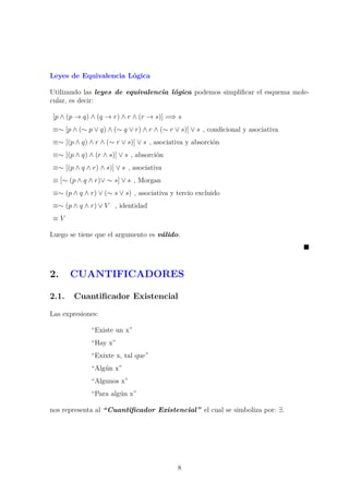 Leyes de Equivalencia L´ogica
Utilizando las leyes de equivalencia l´ogica podemos simpliﬁcar el esquema mole-
cular, es decir:
[p ∧ (p → q) ∧ (q → r) ∧ r ∧ (r → s)] =⇒ s
≡∼ [p ∧ (∼ p ∨ q) ∧ (∼ q ∨ r) ∧ r ∧ (∼ r ∨ s)] ∨ s , condicional y asociativa
≡∼ [(p ∧ q) ∧ r ∧ (∼ r ∨ s)] ∨ s , asociativa y absorci´on
≡∼ [(p ∧ q) ∧ (r ∧ s)] ∨ s , absorci´on
≡∼ [(p ∧ q ∧ r) ∧ s)] ∨ s , asociativa
≡ [∼ (p ∧ q ∧ r)∨ ∼ s] ∨ s , Morgan
≡∼ (p ∧ q ∧ r) ∨ (∼ s ∨ s) , asociativa y tercio excluido
≡∼ (p ∧ q ∧ r) ∨ V , identidad
≡ V
Luego se tiene que el argumento es v´alido.
2. CUANTIFICADORES
2.1. Cuantiﬁcador Existencial
Las expresiones:
“Existe un x”
“Hay x”
“Exixte x, tal que”
“Alg´un x”
“Algunos x”
“Para alg´un x”
nos representa al “Cuantiﬁcador Existencial” el cual se simboliza por: ∃.
8
 