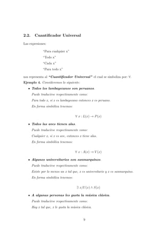 2.2. Cuantiﬁcador Universal
Las expresiones:
“Para cualquier x”
“Todo x”
“Cada x”
“Para todo x”
nos representa al “Cuantiﬁcador Universal” el cual se simboliza por: ∀.
Ejemplo 4. Consideremos lo siguiente:
Todos los lambayecanos son peruanos.
Puede traducirse respectivamente como:
Para todo x, si x es lambayecano entonces x es peruano.
En forma simb´olica tenemos:
∀ x : L(x) → P(x)
Todos las aves tienen alas.
Puede traducirse respectivamente como:
Cualquier x, si x es ave, entonces x tiene alas.
En forma simb´olica tenemos:
∀ x : A(x) → V (x)
Algunos universitarios son sanmarquinos.
Puede traducirse respectivamente como:
Existe por lo menos un x tal que, x es universitario y x es sanmarquino.
En forma simb´olica tenemos:
∃ x/U(x) ∧ S(x)
A algunas personas les gusta la m´usica cl´asica.
Puede traducirse respectivamente como:
Hay x tal que, x le gusta la m´usica cl´asica.
9
 