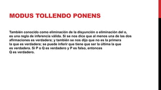MODUS TOLLENDO PONENS
También conocido como eliminación de la disyunción o eliminación del o,
es una regla de inferencia válida. Si se nos dice que al menos una de las dos
afirmaciones es verdadera; y también se nos dijo que no es la primera
la que es verdadera; se puede inferir que tiene que ser la última la que
es verdadera. Si P o Q es verdadero y P es falso, entonces
Q es verdadero.