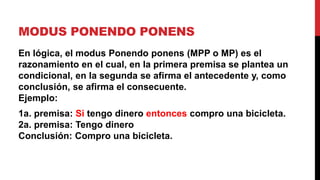 MODUS PONENDO PONENS
En lógica, el modus Ponendo ponens (MPP o MP) es el
razonamiento en el cual, en la primera premisa se plantea un
condicional, en la segunda se afirma el antecedente y, como
conclusión, se afirma el consecuente.
Ejemplo:
1a. premisa: Si tengo dinero entonces compro una bicicleta.
2a. premisa: Tengo dinero
Conclusión: Compro una bicicleta.