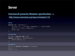 Server
CommonJS presents Modules speciﬁcation ->
http://www.commonjs.org/specs/modules/1.0/

add.js
exports.add = function() {
     var sum = 0, i = 0, args = arguments, l = args.length;
     while (i < l) sum += args[i++];
     return sum;
};

increment.js
var add = require('add').add;
exports.increment = function(val) {
     return add(val, 1);
};

program.js
var inc = require('increment').increment;
var a = 1;
inc(a); // 2
 