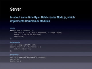 Server
In about same time Ryan Dahl creates Node.js, which
implements CommonJS Modules

add.js
exports.add = function() {
     var sum = 0, i = 0, args = arguments, l = args.length;
     while (i < l) sum += args[i++];
     return sum;
};

increment.js
var add = require('add').add;
exports.increment = function(val) {
     return add(val, 1);
};

program.js
var inc = require('increment').increment;
var a = 1;
inc(a); // 2
 