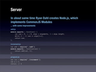 Server
In about same time Ryan Dahl creates Node.js, which
implements CommonJS Modules
... with some improvements
add.js
module.exports = function() {
     var sum = 0, i = 0, args = arguments, l = args.length;
     while (i < l) sum += args[i++];
     return sum;
};

increment.js
var add = require('./add');
module.exports = function(val) {
     return add(val, 1);
};

program.js
var inc = require('./increment');
var a = 1;
inc(a); // 2
 