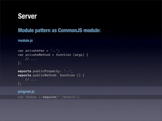 Server
Module pattern as CommonJS module:
module.js

var privateVar = '..';
var privateMethod = function (args) {
    // ...
};

exports.publicProperty: '..',
exports.publicMethod: function () {
    // ...
};

program.js
var foobar = require(‘./module’);
 