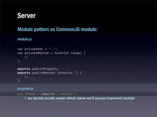 Server
Module pattern as CommonJS module:
module.js

var privateVar = '..';
var privateMethod = function (args) {
    // ...
};

exports.publicProperty: '..',
exports.publicMethod: function () {
    // ...
};

program.js
var foobar = require(‘./module’);
    ↑ we decide locally under which name we’ll access imported module
 
