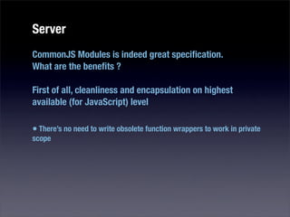 Server
CommonJS Modules is indeed great speciﬁcation.
What are the beneﬁts ?

First of all, cleanliness and encapsulation on highest
available (for JavaScript) level

• There’s no need to write obsolete function wrappers to work in private
scope
 