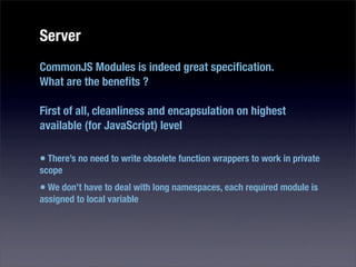 Server
CommonJS Modules is indeed great speciﬁcation.
What are the beneﬁts ?

First of all, cleanliness and encapsulation on highest
available (for JavaScript) level

• There’s no need to write obsolete function wrappers to work in private
scope
• We don’t have to deal with long namespaces, each required module is
assigned to local variable
 