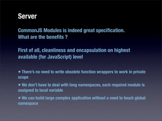 Server
CommonJS Modules is indeed great speciﬁcation.
What are the beneﬁts ?

First of all, cleanliness and encapsulation on highest
available (for JavaScript) level

• There’s no need to write obsolete function wrappers to work in private
scope
• We don’t have to deal with long namespaces, each required module is
assigned to local variable
• We can build large complex application without a need to touch global
namespace
 