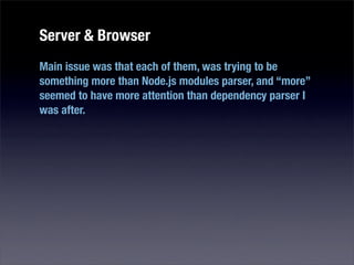 Server & Browser
Main issue was that each of them, was trying to be
something more than Node.js modules parser, and “more”
seemed to have more attention than dependency parser I
was after.
 