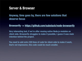 Server & Browser
Anyway, time goes by, there are few solutions that
deserve focus

Browserify -> https://github.com/substack/node-browserify

Very interesting tool, if we’re after reusing native Node.js modules on
client-side. Browserify struggles to make it possible, I guess it was main
intention behind the project.

You need to add extra 320 lines of code for client-side to make it work,
that’s not impressive, this code could be much smaller.
 