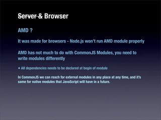 Server & Browser
AMD ?
It was made for browsers - Node.js won’t run AMD module properly

AMD has not much to do with CommonJS Modules, you need to
write modules differently

• All dependencies needs to be declared at begin of module
In CommonJS we can reach for external modules in any place at any time, and it’s
same for native modules that JavaScript will have in a future.
 