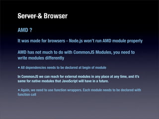 Server & Browser
AMD ?
It was made for browsers - Node.js won’t run AMD module properly

AMD has not much to do with CommonJS Modules, you need to
write modules differently

• All dependencies needs to be declared at begin of module
In CommonJS we can reach for external modules in any place at any time, and it’s
same for native modules that JavaScript will have in a future.

• Again, we need to use function wrappers. Each module needs to be declared with
function call
 