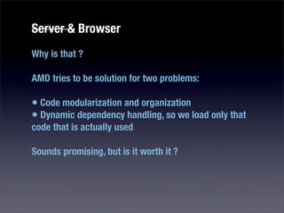 Server & Browser
Why is that ?

AMD tries to be solution for two problems:

• Code modularization and organization
• Dynamic dependency handling, so we load only that
code that is actually used

Sounds promising, but is it worth it ?
 