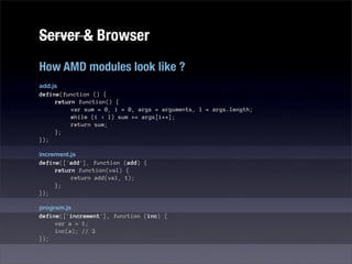 Server & Browser
How AMD modules look like ?
add.js
define(function () {
     return function() {
          var sum = 0, i = 0, args = arguments, l = args.length;
          while (i < l) sum += args[i++];
          return sum;
     };
});

increment.js
define(['add'], function (add) {
     return function(val) {
          return add(val, 1);
     };
});

program.js
define(['increment'], function (inc) {
     var a = 1;
     inc(a); // 2
});
 
