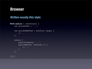 Browser
Written usually this style:
MAIN.module = (function() {
    var privateVar = '..';

   var privateMethod = function (args) {
       // ...
   };

   return {
       publicProperty: '..',
       publicMethod: function () {
           // ...
       }
   };

}());
 