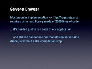 Server & Browser
Most popular implementation -> http://requirejs.org/
requires us to load library made of 2000 lines of code.

... it’s needed just to run code of our application.

... and still we cannot use our modules on server-side
(Node.js) without extra compilation step.
 