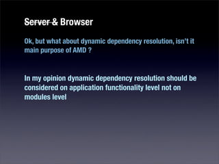 Server & Browser
Ok, but what about dynamic dependency resolution, isn’t it
main purpose of AMD ?


In my opinion dynamic dependency resolution should be
considered on application functionality level not on
modules level
 