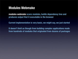 Modules Webmake
modules-webmake scans modules, builds dependency tree and
produces output that it executable in the browser

Current implementation is very basic, we might say, we just started

It doesn’t limit us though from building complex applications made
from hundreds of modules that originated from dozens of packages
 
