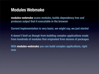 Modules Webmake
modules-webmake scans modules, builds dependency tree and
produces output that it executable in the browser

Current implementation is very basic, we might say, we just started

It doesn’t limit us though from building complex applications made
from hundreds of modules that originated from dozens of packages

With modules-webmake you can build complex applications, right
now
 