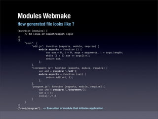 Modules Webmake
How generated ﬁle looks like ?
(function (modules) {
     // 53 lines of import/export logic
})
({
     "root": {
          "add.js": function (exports, module, require) {
               module.exports = function () {
                    var sum = 0, i = 0, args = arguments, l = args.length;
                    while (i < l) sum += args[i++];
                    return sum;
               };
          },
          "increment.js": function (exports, module, require) {
               var add = require('./add');
               module.exports = function (val) {
                    return add(val, 1);
               };
          },
          "program.js": function (exports, module, require) {
               var inc = require('./increment');
               var a = 1;
               inc(a); // 2
          }
     }
})
("root/program"); <- Execution of module that initiates application
 