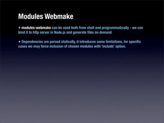 Modules Webmake
• modules-webmake can be used both from shell and programmatically - we can
bind it to http server in Node.js and generate ﬁles on demand

• Dependencies are parsed statically, it introduces some limitations, for speciﬁc
cases we may force inclusion of chosen modules with ‘include’ option.
 