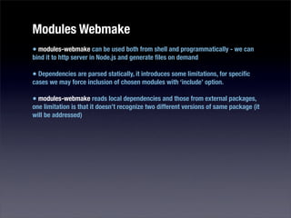 Modules Webmake
• modules-webmake can be used both from shell and programmatically - we can
bind it to http server in Node.js and generate ﬁles on demand

• Dependencies are parsed statically, it introduces some limitations, for speciﬁc
cases we may force inclusion of chosen modules with ‘include’ option.

• modules-webmake reads local dependencies and those from external packages,
one limitation is that it doesn’t recognize two different versions of same package (it
will be addressed)
 