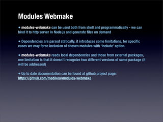 Modules Webmake
• modules-webmake can be used both from shell and programmatically - we can
bind it to http server in Node.js and generate ﬁles on demand

• Dependencies are parsed statically, it introduces some limitations, for speciﬁc
cases we may force inclusion of chosen modules with ‘include’ option.

• modules-webmake reads local dependencies and those from external packages,
one limitation is that it doesn’t recognize two different versions of same package (it
will be addressed)

• Up to date documentation can be found at github project page:
https://github.com/medikoo/modules-webmake
 