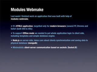 Modules Webmake
Last week I ﬁnished work on application that was built with help of
modules-webmake.


• It’s HTML5 application, targetted only for modern browsers (newest FF, Chrome and
Safari (both OSX & iOS))

• To support Ofﬂine mode we needed to put whole application logic to client side,
including templates and simple database engine.

• Node.js on server-side, takes care about clients synchronization and saving data to
physical database (mongodb)

• Minimalistic client-server communication based on sockets (Socket.IO)
 
