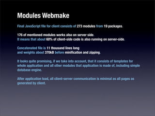 Modules Webmake
Final JavaScript ﬁle for client consists of 273 modules from 19 packages.

176 of mentioned modules works also on server side.
It means that about 60% of client-side code is also running on server-side.

Concatenated ﬁle is 11 thousand lines long
and weights about 370kB before miniﬁcation and zipping.

It looks quite promising, if we take into account, that it consists of templates for
whole application and all other modules that application is made of, including simple
database engine.

After application load, all client-server communication is minimal as all pages as
generated by client.
 