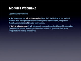 Modules Webmake
Upcoming improvements:

• Not only parser, but full modules engine. What for? It will allow to run and test
modules with it’s dependencies in differently setup environments, like pure V8 +
Modules, or emulation of browser environment.
• Work in a background, it will allow much more optimized and faster ﬁle generation
(watching ﬁle system for changes, immediate serving of generated ﬁles when
integrated with node.js http server)
 