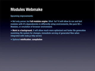 Modules Webmake
Upcoming improvements:

• Not only parser, but full modules engine. What for? It will allow to run and test
modules with it’s dependencies in differently setup environments, like pure V8 +
Modules, or emulation of browser environment.
• Work in a background, it will allow much more optimized and faster ﬁle generation
(watching ﬁle system for changes, immediate serving of generated ﬁles when
integrated with node.js http server)
• Optional miniﬁcation, compilation
 