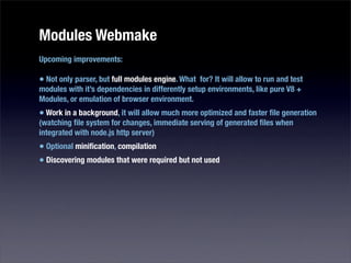 Modules Webmake
Upcoming improvements:

• Not only parser, but full modules engine. What for? It will allow to run and test
modules with it’s dependencies in differently setup environments, like pure V8 +
Modules, or emulation of browser environment.
• Work in a background, it will allow much more optimized and faster ﬁle generation
(watching ﬁle system for changes, immediate serving of generated ﬁles when
integrated with node.js http server)
• Optional miniﬁcation, compilation
• Discovering modules that were required but not used
 