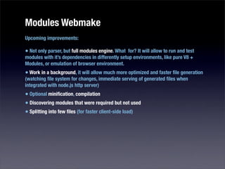 Modules Webmake
Upcoming improvements:

• Not only parser, but full modules engine. What for? It will allow to run and test
modules with it’s dependencies in differently setup environments, like pure V8 +
Modules, or emulation of browser environment.
• Work in a background, it will allow much more optimized and faster ﬁle generation
(watching ﬁle system for changes, immediate serving of generated ﬁles when
integrated with node.js http server)
• Optional miniﬁcation, compilation
• Discovering modules that were required but not used
• Splitting into few ﬁles (for faster client-side load)
 