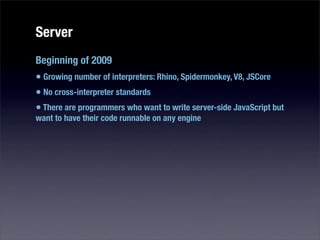 Server
Beginning of 2009
• Growing number of interpreters: Rhino, Spidermonkey, V8, JSCore
• No cross-interpreter standards
• There are programmers who want to write server-side JavaScript but
want to have their code runnable on any engine
 