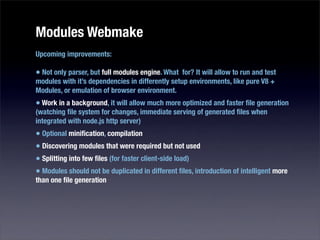 Modules Webmake
Upcoming improvements:

• Not only parser, but full modules engine. What for? It will allow to run and test
modules with it’s dependencies in differently setup environments, like pure V8 +
Modules, or emulation of browser environment.
• Work in a background, it will allow much more optimized and faster ﬁle generation
(watching ﬁle system for changes, immediate serving of generated ﬁles when
integrated with node.js http server)
• Optional miniﬁcation, compilation
• Discovering modules that were required but not used
• Splitting into few ﬁles (for faster client-side load)
• Modules should not be duplicated in different ﬁles, introduction of intelligent more
than one ﬁle generation
 