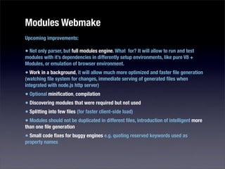 Modules Webmake
Upcoming improvements:

• Not only parser, but full modules engine. What for? It will allow to run and test
modules with it’s dependencies in differently setup environments, like pure V8 +
Modules, or emulation of browser environment.
• Work in a background, it will allow much more optimized and faster ﬁle generation
(watching ﬁle system for changes, immediate serving of generated ﬁles when
integrated with node.js http server)
• Optional miniﬁcation, compilation
• Discovering modules that were required but not used
• Splitting into few ﬁles (for faster client-side load)
• Modules should not be duplicated in different ﬁles, introduction of intelligent more
than one ﬁle generation
• Small code ﬁxes for buggy engines e.g. quoting reserved keywords used as
property names
 