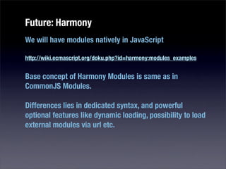Future: Harmony
We will have modules natively in JavaScript

http://wiki.ecmascript.org/doku.php?id=harmony:modules_examples


Base concept of Harmony Modules is same as in
CommonJS Modules.

Differences lies in dedicated syntax, and powerful
optional features like dynamic loading, possibility to load
external modules via url etc.
 