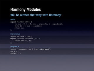 Harmony Modules
Will be written that way with Harmony:
add.js
export function add () {
     var sum = 0, i = 0, args = arguments, l = args.length;
     while (i < l) sum += args[i++];
     return sum;
};

increment.js
import add from './add';
export function increment (val) {
     return add(val, 1);
};

program.js
import { increment: inc } from './increment';
var a = 1;
inc(a); // 2
 