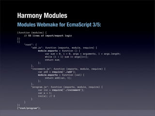 Harmony Modules
Modules Webmake for EcmaScript 3/5:
(function (modules) {
     // 53 lines of import/export logic
})
({
     "root": {
          "add.js": function (exports, module, require) {
               module.exports = function () {
                    var sum = 0, i = 0, args = arguments, l = args.length;
                    while (i < l) sum += args[i++];
                    return sum;
               };
          },
          "increment.js": function (exports, module, require) {
               var add = require('./add');
               module.exports = function (val) {
                    return add(val, 1);
               };
          },
          "program.js": function (exports, module, require) {
               var inc = require('./increment');
               var a = 1;
               inc(a); // 2
          }
     }
})
("root/program");
 