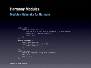 Harmony Modules
Modules Webmake for Harmony:



         module add {
              export function add () {
                   var sum = 0, i = 0, args = arguments, l = args.length;
                   while (i < l) sum += args[i++];
                   return sum;
              };
         };
         module increment {
              import add from add;
              export function increment (val) {
                   return add(val, 1);
              };
         };
         module program {
              import { increment: inc } from increment;
              var a = 1;
              inc(a); // 2
         };


import * from program;
 