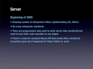 Server
Beginning of 2009
• Growing number of interpreters: Rhino, Spidermonkey, V8, JSCore
• No cross-interpreter standards
• There are programmers who want to write server-side JavaScript but
want to have their code runnable on any engine
• There’s a need for standard library API that would allow JavaScript
ecosystem grow (as it happened for Ruby, Python or Java)
 