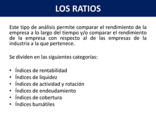LOS RATIOS
Este tipo de análisis permite comparar el rendimiento de la
empresa a lo largo del tiempo y/o comparar el rendimiento
de la empresa con respecto al de las empresas de la
industria a la que pertenece.

Se dividen en las siguientes categorías:

•   Índices de rentabilidad
•   Índices de liquidez
•   Índices de actividad y rotación
•   Índices de endeudamiento
•   Índices de cobertura
•   Índices bursátiles
 