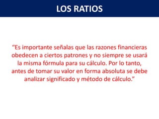 LOS RATIOS


“Es importante señalas que las razones financieras
obedecen a ciertos patrones y no siempre se usará
  la misma fórmula para su cálculo. Por lo tanto,
antes de tomar su valor en forma absoluta se debe
     analizar significado y método de cálculo.”
 