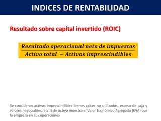 INDICES DE RENTABILIDAD

Resultado sobre capital invertido (ROIC)




Se consideran activos imprescindibles bienes raíces no utilizados, exceso de caja y
valores negociables, etc. Este activo muestra el Valor Económico Agregado (EVA) por
la empresa en sus operaciones
 