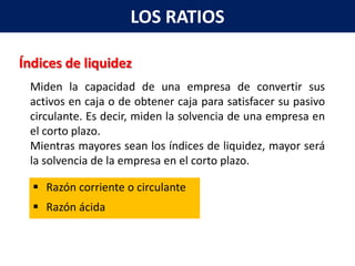 LOS RATIOS

Índices de liquidez
 Miden la capacidad de una empresa de convertir sus
 activos en caja o de obtener caja para satisfacer su pasivo
 circulante. Es decir, miden la solvencia de una empresa en
 el corto plazo.
 Mientras mayores sean los índices de liquidez, mayor será
 la solvencia de la empresa en el corto plazo.

   Razón corriente o circulante
   Razón ácida
 