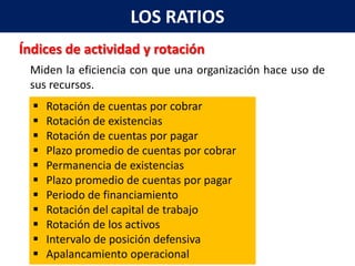 LOS RATIOS
Índices de actividad y rotación
 Miden la eficiencia con que una organización hace uso de
 sus recursos.
     Rotación de cuentas por cobrar
     Rotación de existencias
     Rotación de cuentas por pagar
     Plazo promedio de cuentas por cobrar
     Permanencia de existencias
     Plazo promedio de cuentas por pagar
     Periodo de financiamiento
     Rotación del capital de trabajo
     Rotación de los activos
     Intervalo de posición defensiva
     Apalancamiento operacional
 