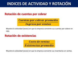 INDICES DE ACTIVIDAD Y ROTACIÓN

Rotación de cuentas por cobrar



Muestra la velocidad (veces) en que la empresa convierte sus cuentas por cobrar en
caja.

Rotación de existencias



Muestra la velocidad (veces) en que la empresa convierte sus inventarios en ventas.
 