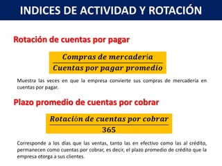 INDICES DE ACTIVIDAD Y ROTACIÓN

Rotación de cuentas por pagar



Muestra las veces en que la empresa convierte sus compras de mercadería en
cuentas por pagar.

Plazo promedio de cuentas por cobrar



Corresponde a los días que las ventas, tanto las en efectivo como las al crédito,
permanecen como cuentas por cobrar, es decir, el plazo promedio de crédito que la
empresa otorga a sus clientes.
 