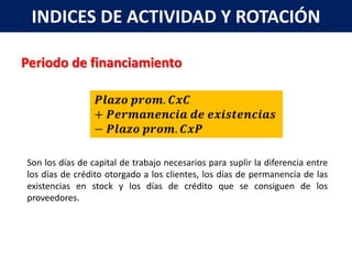 INDICES DE ACTIVIDAD Y ROTACIÓN

Periodo de financiamiento




Son los días de capital de trabajo necesarios para suplir la diferencia entre
los días de crédito otorgado a los clientes, los días de permanencia de las
existencias en stock y los días de crédito que se consiguen de los
proveedores.
 